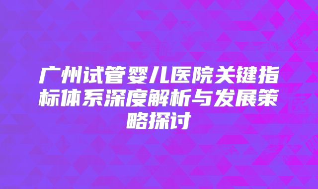 广州试管婴儿医院关键指标体系深度解析与发展策略探讨