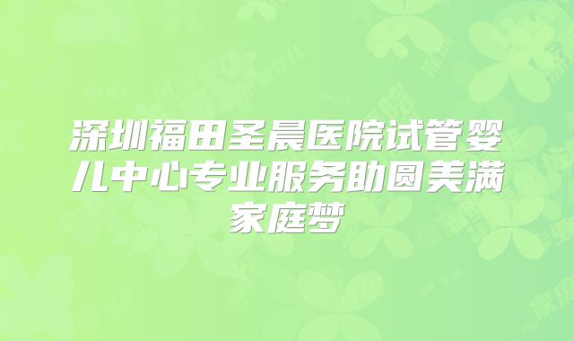 深圳福田圣晨医院试管婴儿中心专业服务助圆美满家庭梦