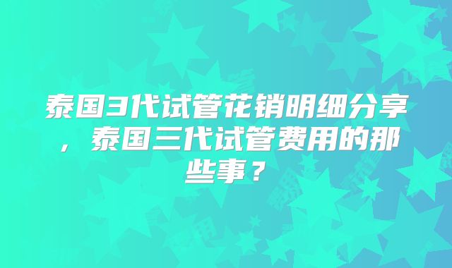泰国3代试管花销明细分享，泰国三代试管费用的那些事？