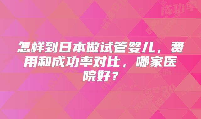 怎样到日本做试管婴儿，费用和成功率对比，哪家医院好？