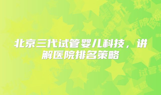 北京三代试管婴儿科技，讲解医院排名策略