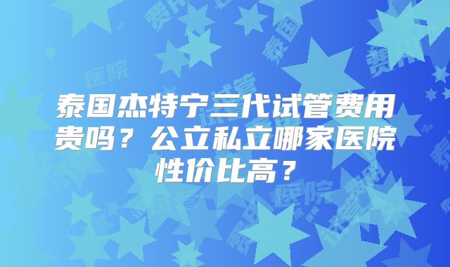 泰国杰特宁三代试管费用贵吗？公立私立哪家医院性价比高？