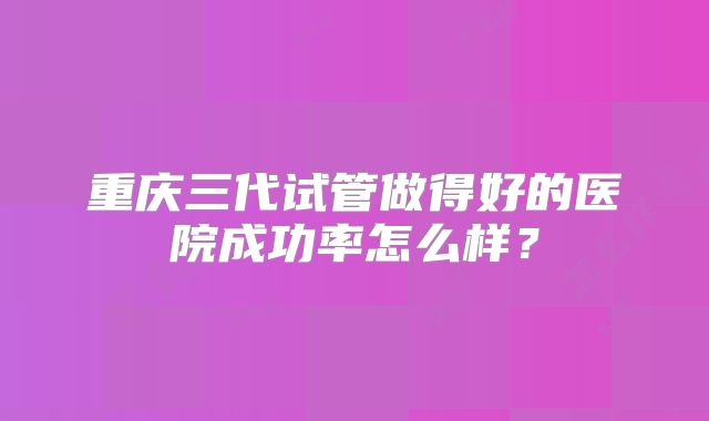 重庆三代试管做得好的医院成功率怎么样？