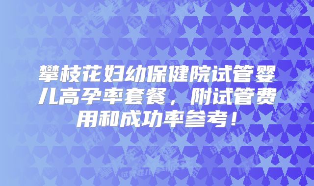 攀枝花妇幼保健院试管婴儿高孕率套餐，附试管费用和成功率参考！