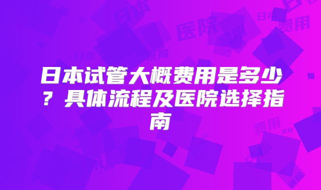 日本试管大概费用是多少?具体流程及医院选择指南