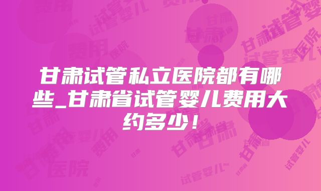 甘肃试管私立医院都有哪些_甘肃省试管婴儿费用大约多少！