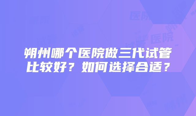 朔州哪个医院做三代试管比较好？如何选择合适？