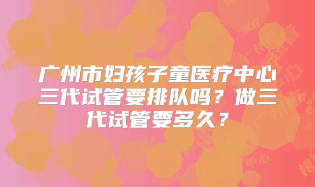 广州市妇孩子童医疗中心三代试管要排队吗？做三代试管要多久？