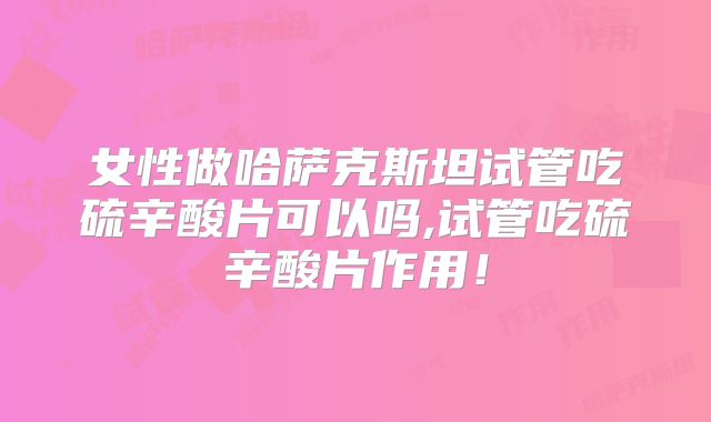 女性做哈萨克斯坦试管吃硫辛酸片可以吗,试管吃硫辛酸片作用！