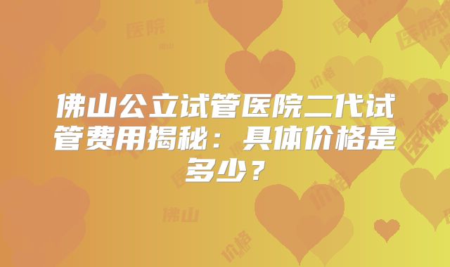佛山公立试管医院二代试管费用揭秘:具体价格是多少?