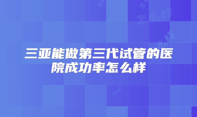 三亚能做第三代试管的医院成功率怎么样