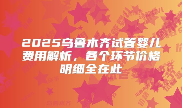 2025乌鲁木齐试管婴儿费用解析,各个环节价格明细全在此