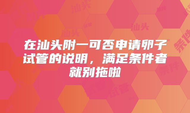 在汕头附一可否申请卵子试管的说明,满足条件者就别拖啦