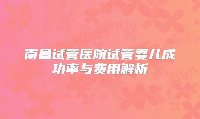 南昌试管医院试管婴儿成功率与费用解析