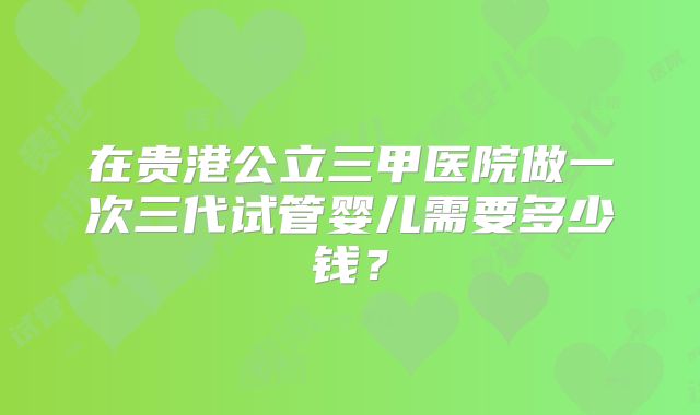 在贵港公立三甲医院做一次三代试管婴儿需要多少钱?