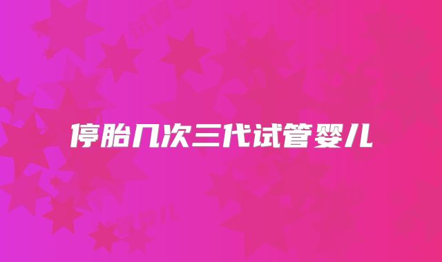 停胎几次三代试管婴儿