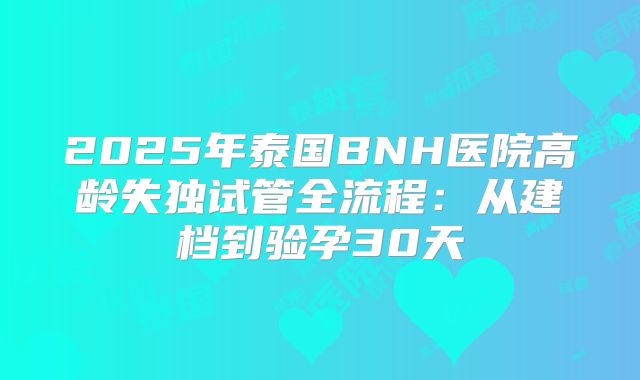 2025年泰国BNH医院高龄失独试管全流程：从建档到验孕30天