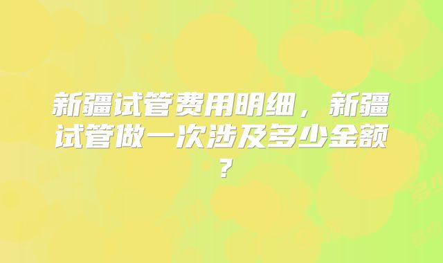 新疆试管费用明细，新疆试管做一次涉及多少金额？
