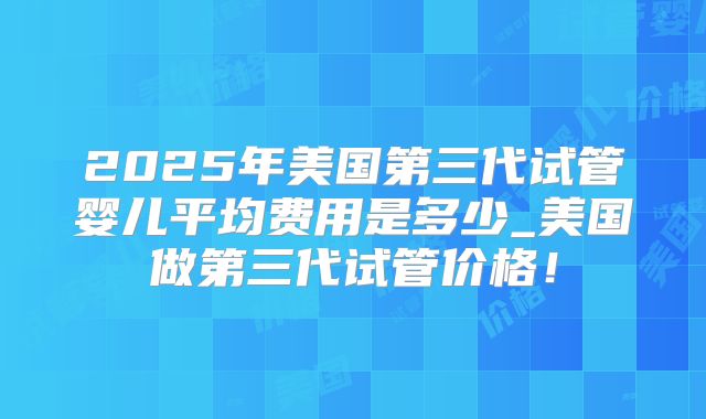 2025年美国第三代试管婴儿平均费用是多少_美国做第三代试管价格!