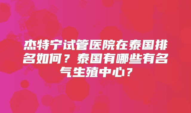 杰特宁试管医院在泰国排名如何?泰国有哪些有名气生殖中心?