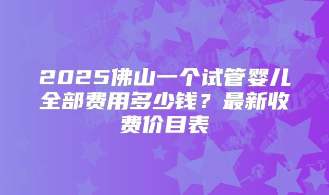 2025佛山一个试管婴儿全部费用多少钱?最新收费价目表