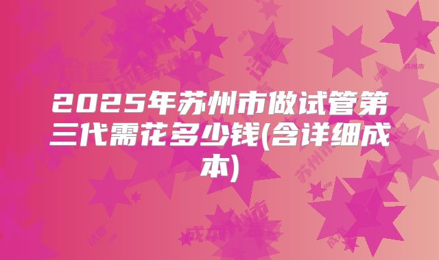2025年苏州市做试管第三代需花多少钱(含详细成本)