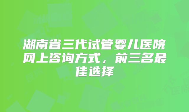 湖南省三代试管婴儿医院网上咨询方式，前三名最佳选择