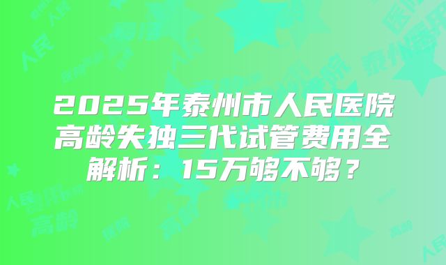 2025年泰州市人民医院高龄失独三代试管费用全解析：15万够不够？