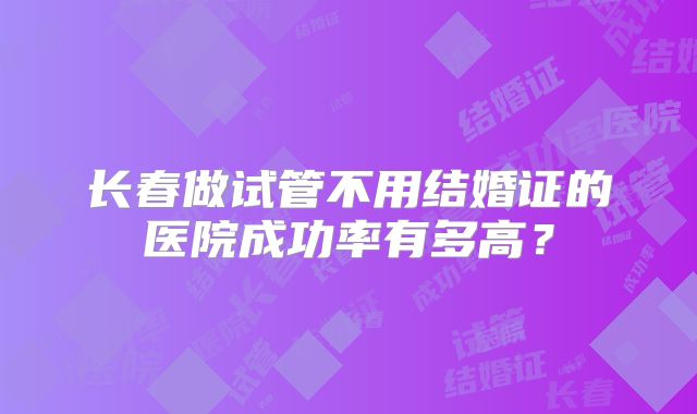 长春做试管不用结婚证的医院成功率有多高?
