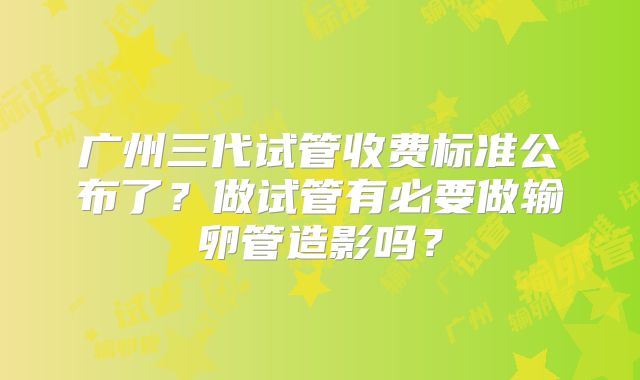 广州三代试管收费标准公布了？做试管有必要做输卵管造影吗？