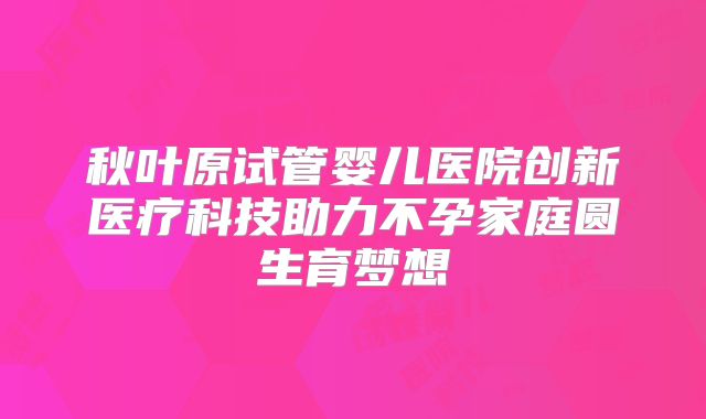 秋叶原试管婴儿医院创新医疗科技助力不孕家庭圆生育梦想