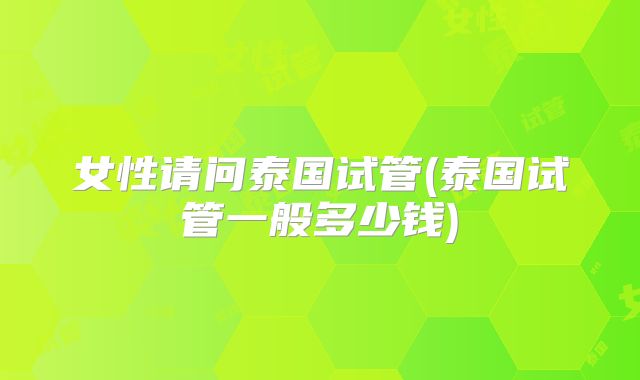 女性请问泰国试管(泰国试管一般多少钱)