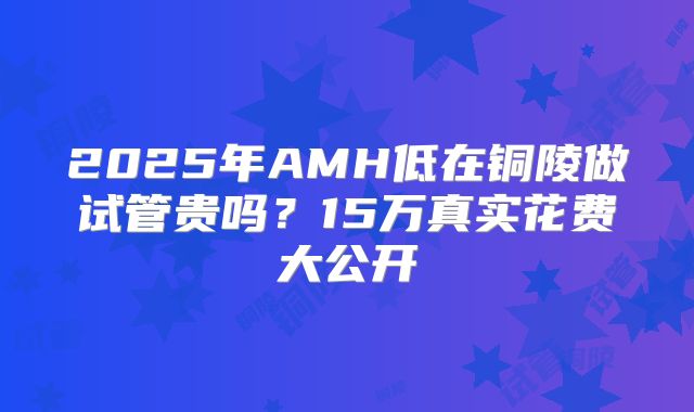 2025年AMH低在铜陵做试管贵吗?15万真实花费大公开