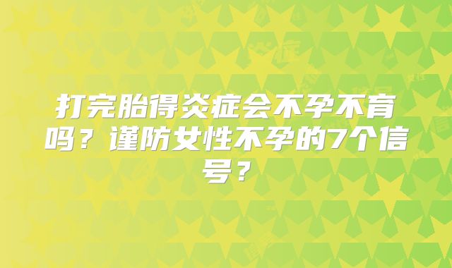 打完胎得炎症会不孕不育吗？谨防女性不孕的7个信号？