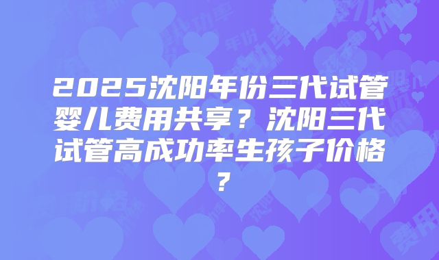 2025沈阳年份三代试管婴儿费用共享?沈阳三代试管高成功率生孩子价格?