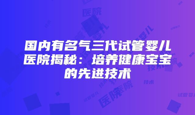 国内有名气三代试管婴儿医院揭秘：培养健康宝宝的先进技术