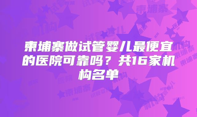 柬埔寨做试管婴儿最便宜的医院可靠吗?共16家机构名单