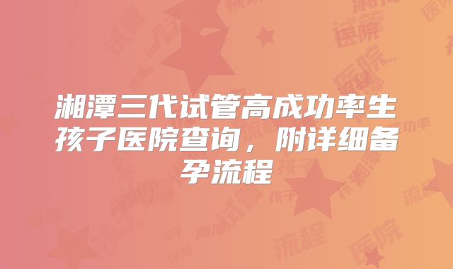 湘潭三代试管高成功率生孩子医院查询,附详细备孕流程