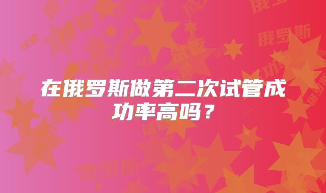 在俄罗斯做第二次试管成功率高吗？