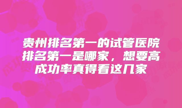 贵州排名第一的试管医院排名第一是哪家,想要高成功率真得看这几家