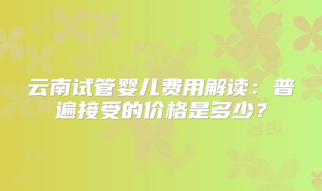 云南试管婴儿费用解读：普遍接受的价格是多少？