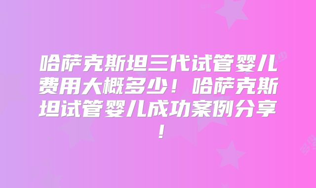 哈萨克斯坦三代试管婴儿费用大概多少!哈萨克斯坦试管婴儿成功案例分享!