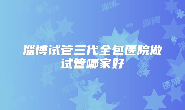 淄博试管三代全包医院做试管哪家好