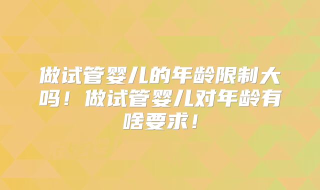 做试管婴儿的年龄限制大吗!做试管婴儿对年龄有啥要求!
