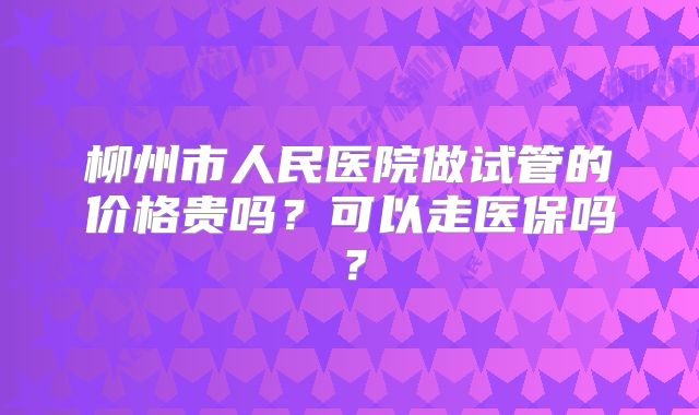 柳州市人民医院做试管的价格贵吗？可以走医保吗？