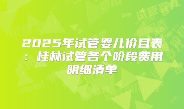 2025年试管婴儿价目表：桂林试管各个阶段费用明细清单