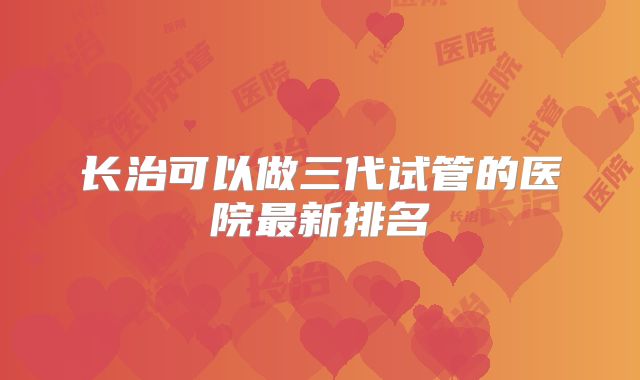 长治可以做三代试管的医院最新排名