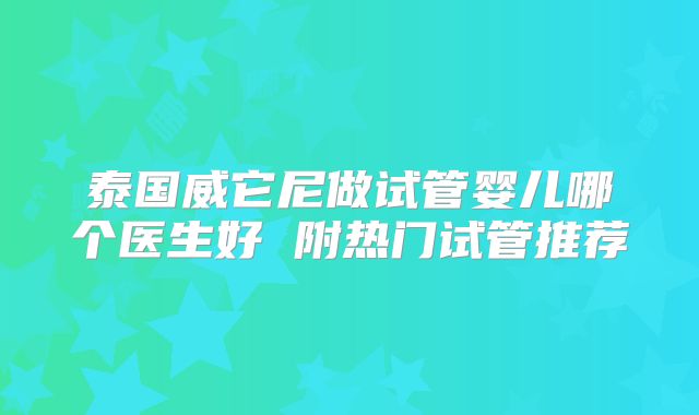 泰国威它尼做试管婴儿哪个医生好 附热门试管推荐