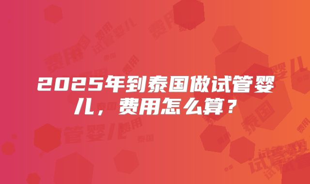 2025年到泰国做试管婴儿,费用怎么算?
