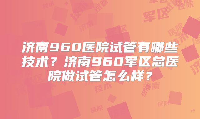 济南960医院试管有哪些技术?济南960军区总医院做试管怎么样?